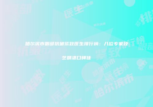 哈尔滨市眼部抗皱紧致医生排行榜：八位专家技艺精湛口碑佳