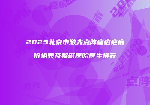 2025北京市激光点阵痤疮疤痕价格表及整形医院医生推荐