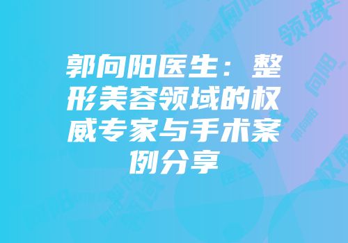 郭向阳医生：整形美容领域的权威专家与手术案例分享