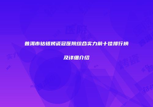 普洱市钴铬烤瓷冠医院综合实力前十佳排行榜及详细介绍
