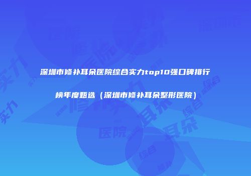 深圳市修补耳朵医院综合实力top10强口碑排行榜年度甄选（深圳市修补耳朵整形医院）