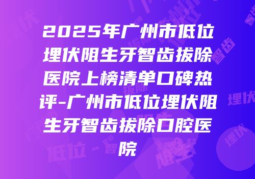 2025年广州市低位埋伏阻生牙智齿拔除医院上榜清单口碑热评-广州市低位埋伏阻生牙智齿拔除口腔医院