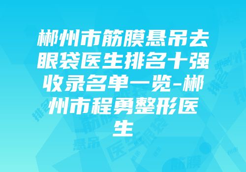 郴州市筋膜悬吊去眼袋医生排名十强收录名单一览-郴州市程勇整形医生