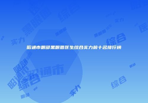 昭通市眼部黑眼圈医生综合实力前十名排行榜