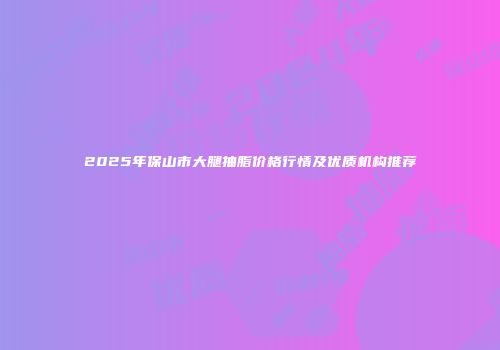 2025年保山市大腿抽脂价格行情及优质机构推荐