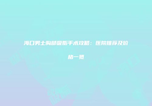 海口男士胸部吸脂手术攻略：医院推荐及价格一览
