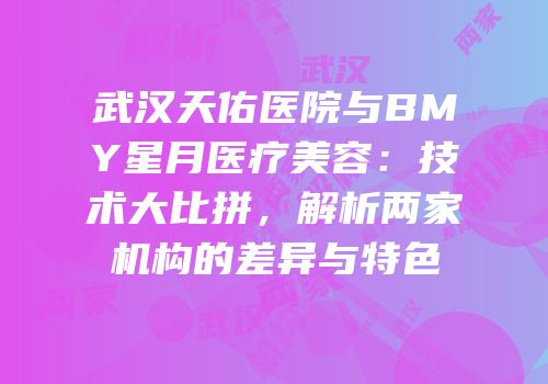 武汉天佑医院与BMY星月医疗美容：技术大比拼，解析两家机构的差异与特色
