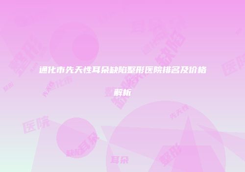 通化市先天性耳朵缺陷整形医院排名及价格解析