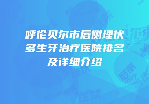 呼伦贝尔市唇侧埋伏多生牙治疗医院排名及详细介绍