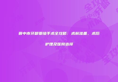 晋中市牙龈萎缩手术全攻略：术前准备、术后护理及医院选择
