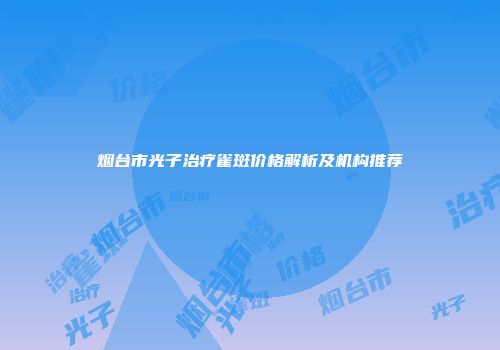 烟台市光子治疗雀斑价格解析及机构推荐