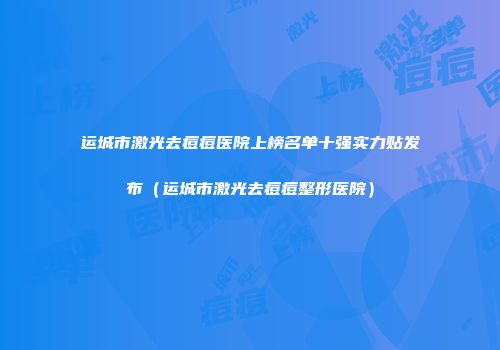 运城市激光去痘痘医院上榜名单十强实力贴发布（运城市激光去痘痘整形医院）
