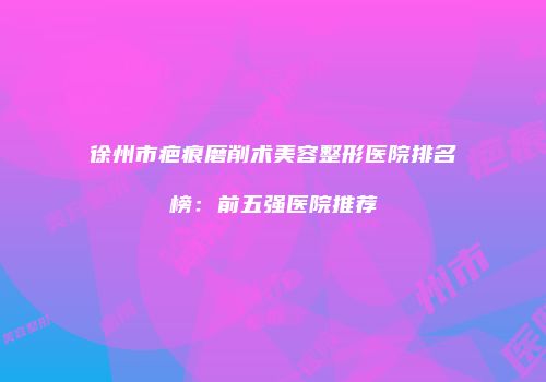 徐州市疤痕磨削术美容整形医院排名榜：前五强医院推荐
