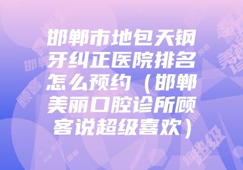 邯郸市地包天钢牙纠正医院排名怎么预约（邯郸美丽口腔诊所顾客说超级喜欢）