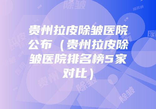 贵州拉皮除皱医院公布（贵州拉皮除皱医院排名榜5家对比）