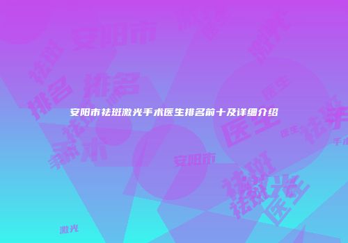 安阳市祛斑激光手术医生排名前十及详细介绍