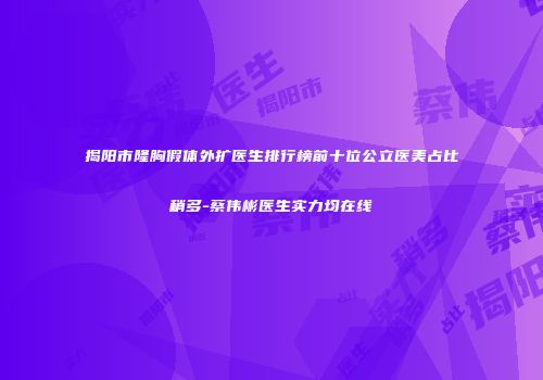 揭阳市隆胸假体外扩医生排行榜前十位公立医美占比稍多-蔡伟彬医生实力均在线