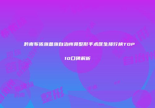 黔南布依族苗族自治州鼻整形手术医生排行榜TOP10口碑解析