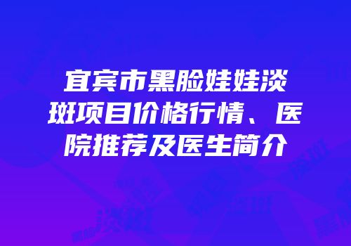 宜宾市黑脸娃娃淡斑项目价格行情、医院推荐及医生简介