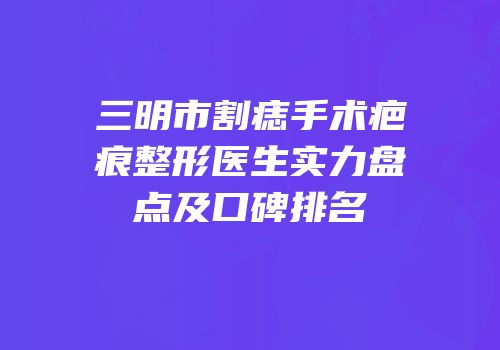 三明市割痣手术疤痕整形医生实力盘点及口碑排名