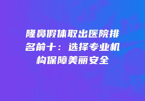 隆鼻假体取出医院排名前十：选择专业机构保障美丽安全