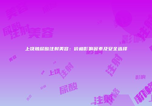 上饶玻尿酸注射美容：价格影响因素及安全选择