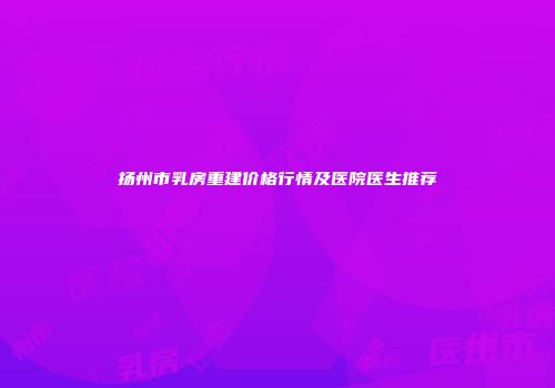 扬州市乳房重建价格行情及医院医生推荐