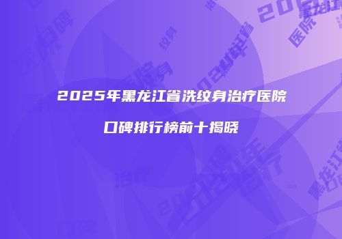 2025年黑龙江省洗纹身治疗医院口碑排行榜前十揭晓