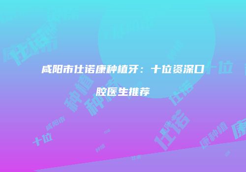 咸阳市仕诺康种植牙：十位资深口腔医生推荐
