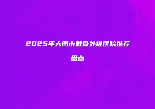 2025年大同市截骨外推医院推荐盘点