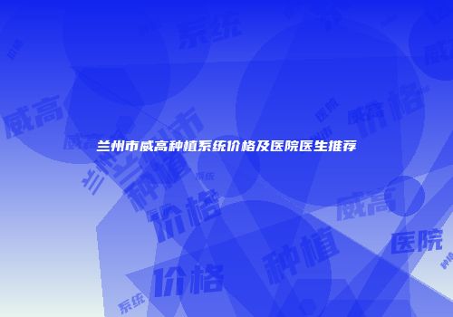 兰州市威高种植系统价格及医院医生推荐