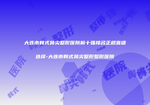大连市韩式鼻尖整形医院前十强排名正规靠谱选择-大连市韩式鼻尖整形整形医院
