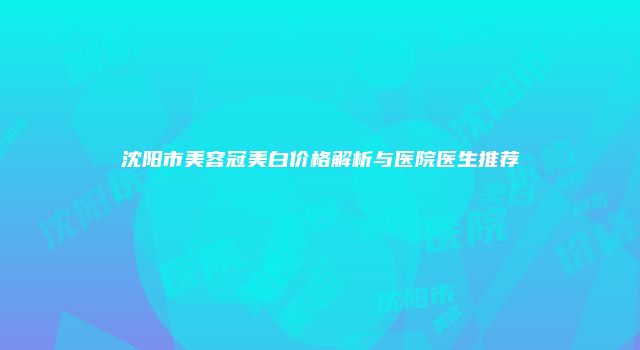 沈阳市美容冠美白价格解析与医院医生推荐