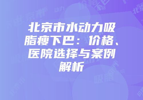 北京市水动力吸脂瘦下巴：价格、医院选择与案例解析