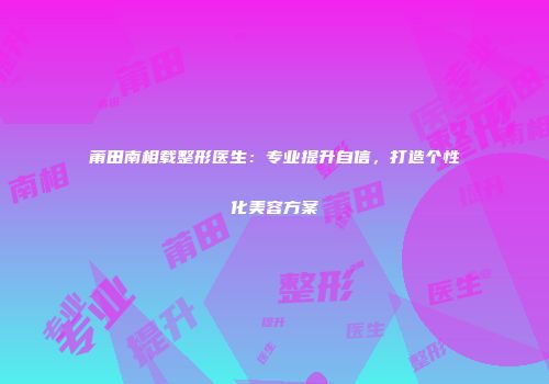 莆田南相载整形医生：专业提升自信，打造个性化美容方案