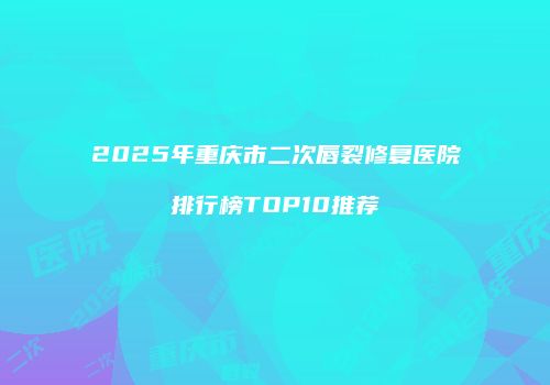2025年重庆市二次唇裂修复医院排行榜TOP10推荐