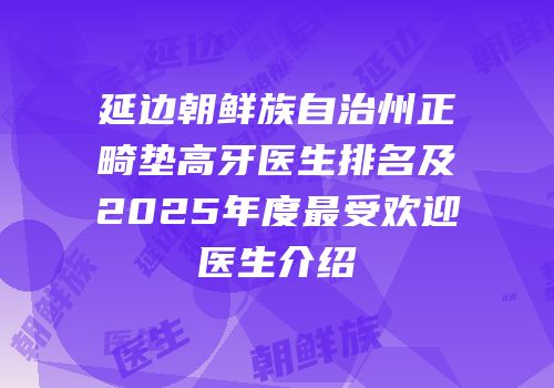 延边朝鲜族自治州正畸垫高牙医生排名及2025年度最受欢迎医生介绍