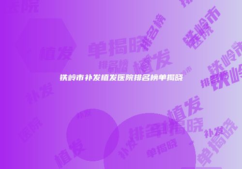 铁岭市补发植发医院排名榜单揭晓