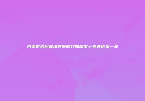 自贡市玻尿酸填充医院口碑榜前十强及价格一览