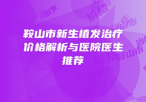 鞍山市新生植发治疗价格解析与医院医生推荐