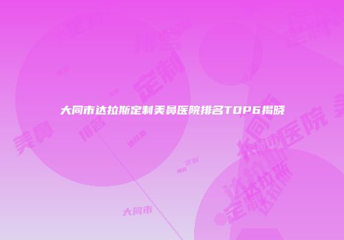 大同市达拉斯定制美鼻医院排名TOP6揭晓