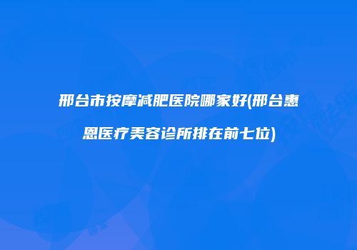 邢台市按摩减肥医院哪家好(邢台惠恩医疗美容诊所排在前七位)