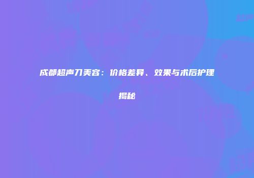 成都超声刀美容：价格差异、效果与术后护理揭秘