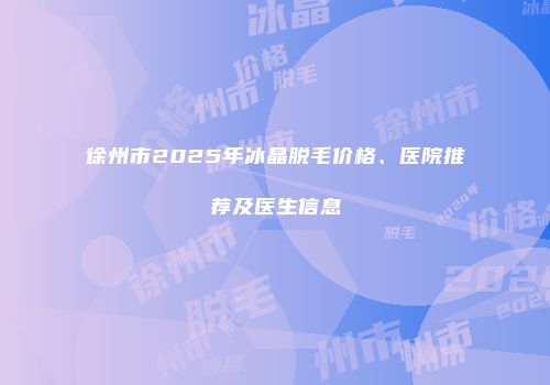 徐州市2025年冰晶脱毛价格、医院推荐及医生信息