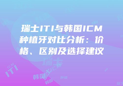 瑞士ITI与韩国ICM种植牙对比分析：价格、区别及选择建议