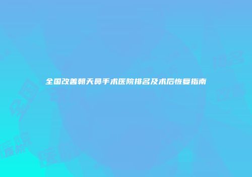 全国改善朝天鼻手术医院排名及术后恢复指南
