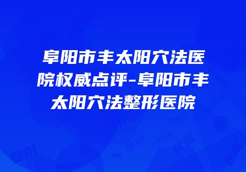 阜阳市丰太阳穴法医院权威点评-阜阳市丰太阳穴法整形医院