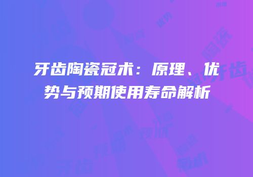 牙齿陶瓷冠术：原理、优势与预期使用寿命解析