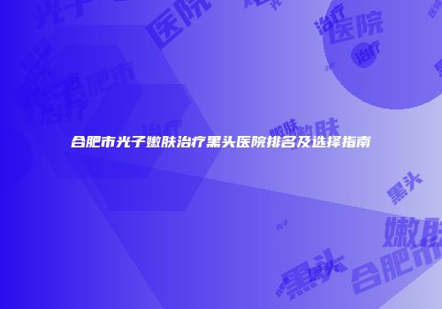 合肥市光子嫩肤治疗黑头医院排名及选择指南