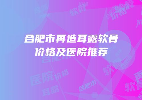 合肥市再造耳露软骨价格及医院推荐